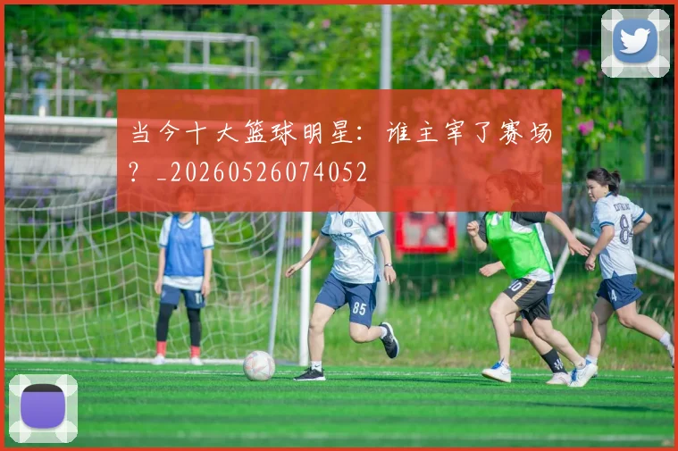 当今十大篮球明星：谁主宰了赛场？_20260526074052