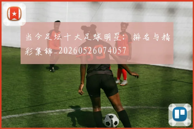 当今足坛十大足球明星:排名与精彩集锦_20260526074057