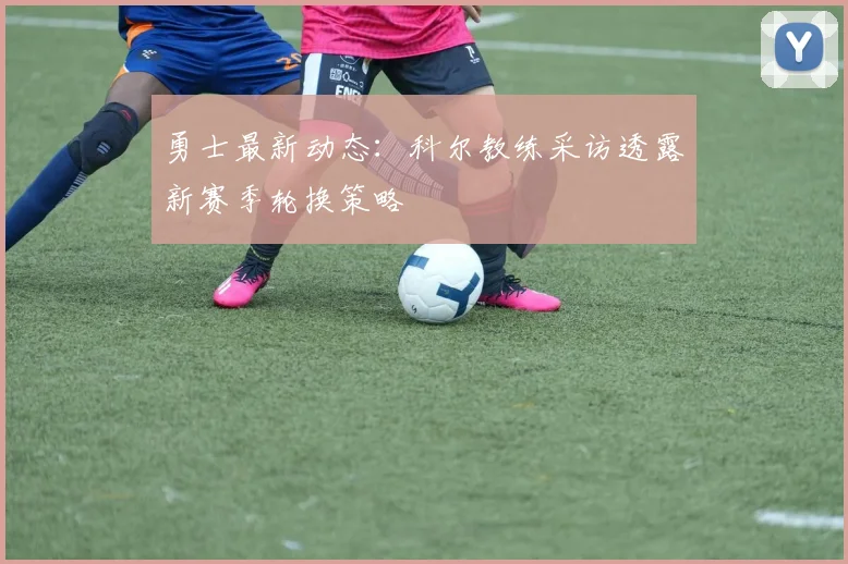 勇士最新动态：科尔教练采访透露新赛季轮换策略