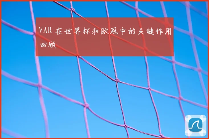 VAR 在世界杯和欧冠中的关键作用回顾