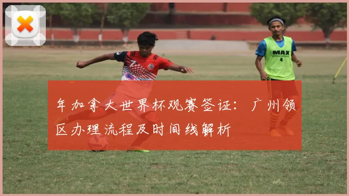 年加拿大世界杯观赛签证:广州领区办理流程及时间线解析