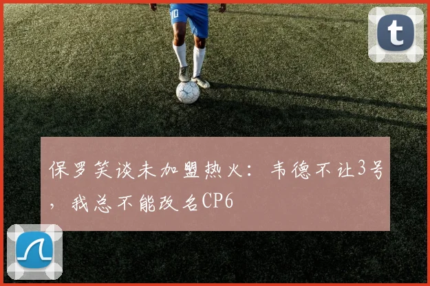 保罗笑谈未加盟热火：韦德不让3号，我总不能改名CP6