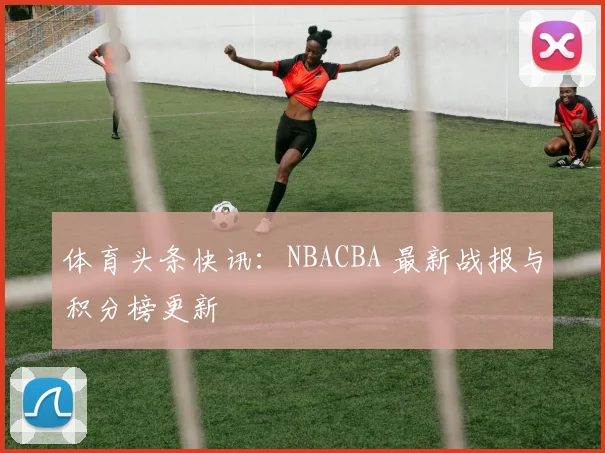 体育头条快讯：NBACBA 最新战报与积分榜更新