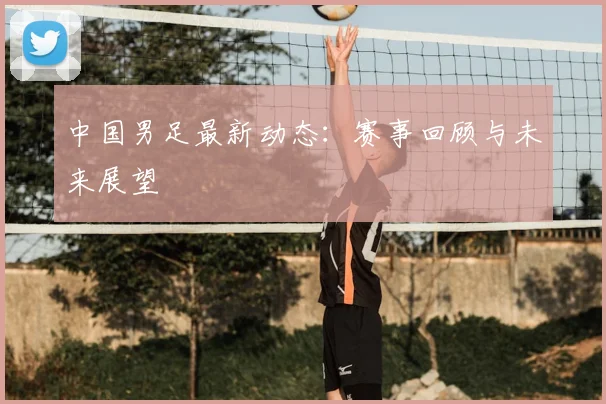 中国男足最新动态:赛事回顾与未来展望