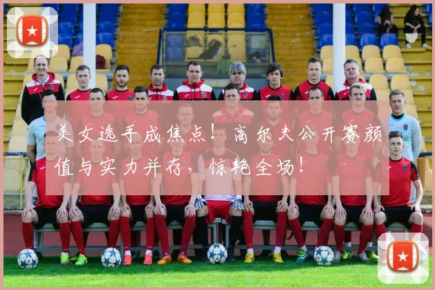 美女选手成焦点！高尔夫公开赛颜值与实力并存，惊艳全场！