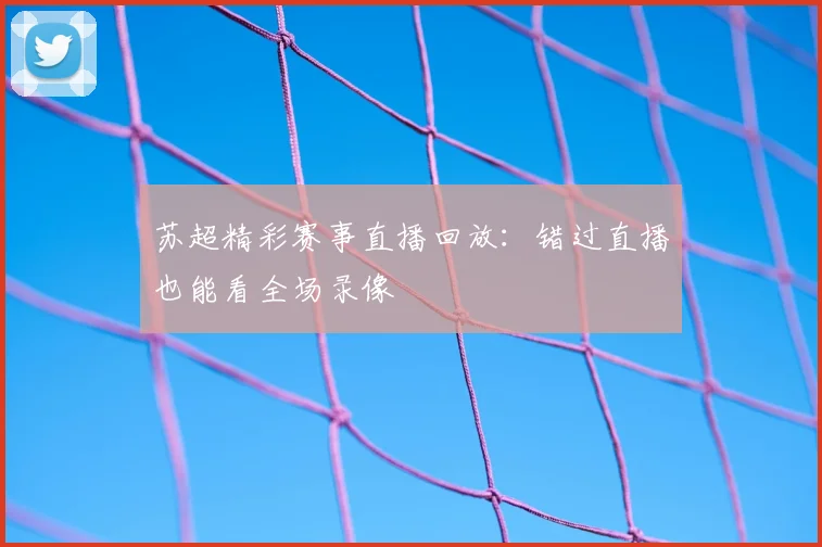 苏超精彩赛事直播回放：错过直播也能看全场录像