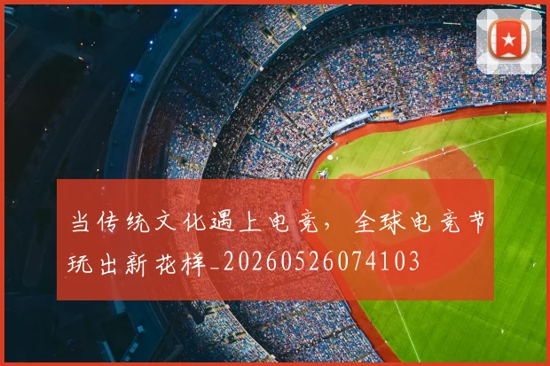 当传统文化遇上电竞,全球电竞节玩出新花样_20260526074103