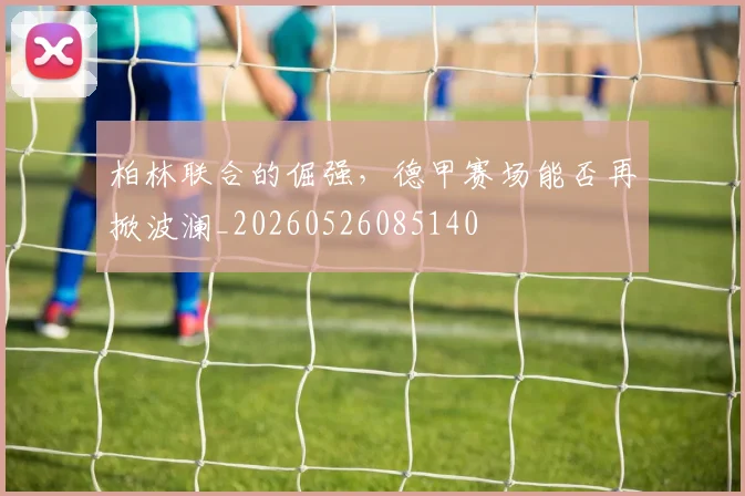 柏林联合的倔强，德甲赛场能否再掀波澜_20260526085140