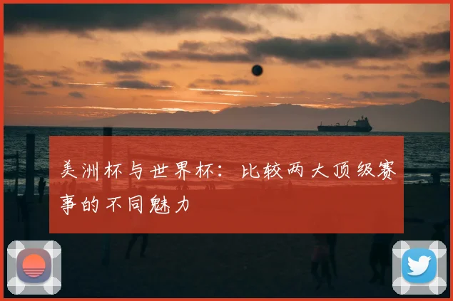 美洲杯与世界杯:比较两大顶级赛事的不同魅力