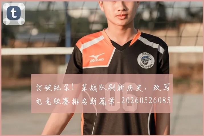 打破纪录!某战队刷新历史,改写电竞联赛排名新篇章_20260526085108