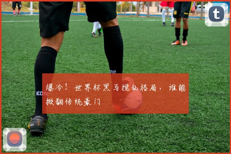 爆冷！世界杯黑马搅乱格局，谁能掀翻传统豪门