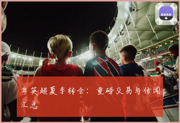 年英超夏季转会:重磅交易与传闻汇总