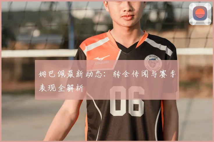 姆巴佩最新动态：转会传闻与赛季表现全解析