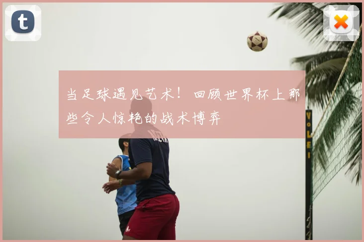 当足球遇见艺术!回顾世界杯上那些令人惊艳的战术博弈