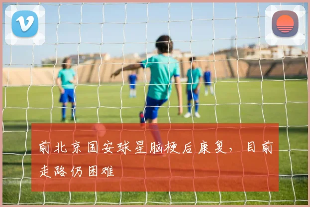 前北京国安球星脑梗后康复，目前走路仍困难