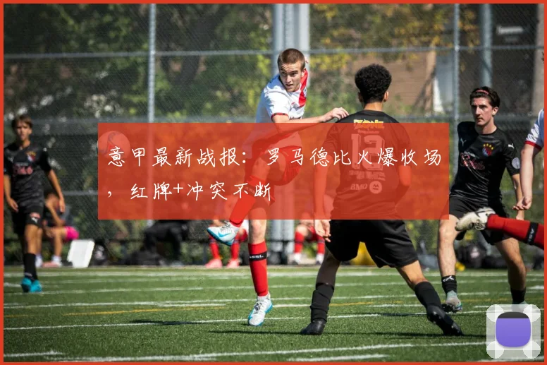 意甲最新战报:罗马德比火爆收场,红牌+冲突不断