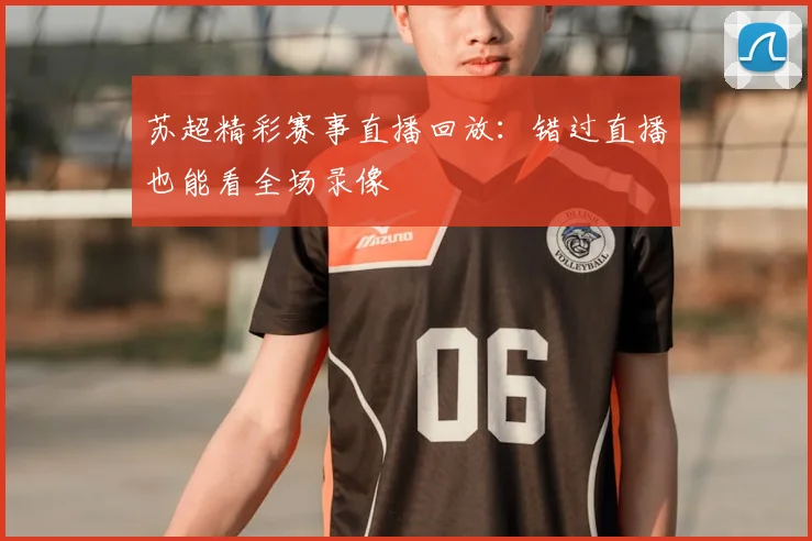 苏超精彩赛事直播回放:错过直播也能看全场录像