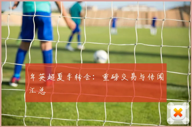 年英超夏季转会：重磅交易与传闻汇总