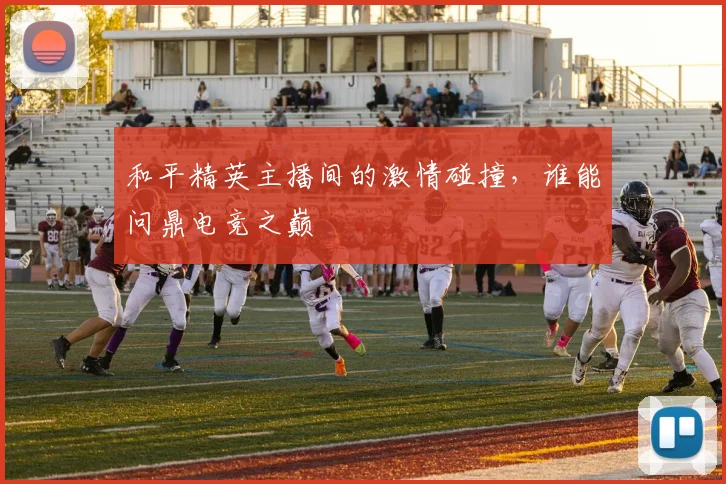 和平精英主播间的激情碰撞,谁能问鼎电竞之巅